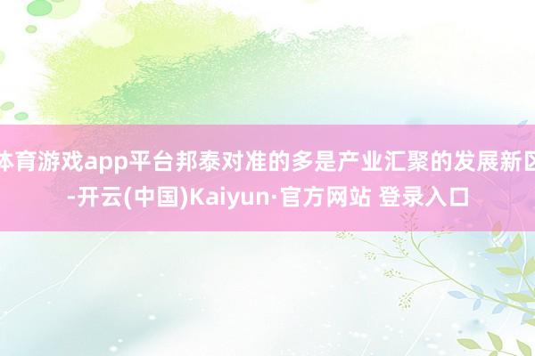 体育游戏app平台邦泰对准的多是产业汇聚的发展新区-开云(中国)Kaiyun·官方网站 登录入口