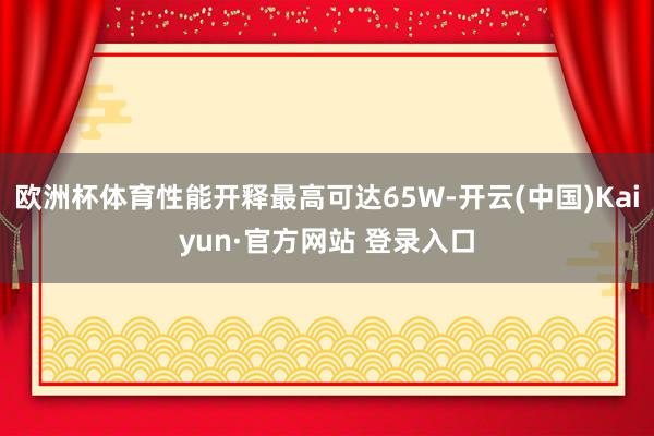 欧洲杯体育性能开释最高可达65W-开云(中国)Kaiyun·官方网站 登录入口