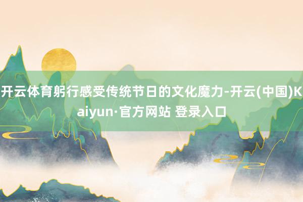 开云体育躬行感受传统节日的文化魔力-开云(中国)Kaiyun·官方网站 登录入口