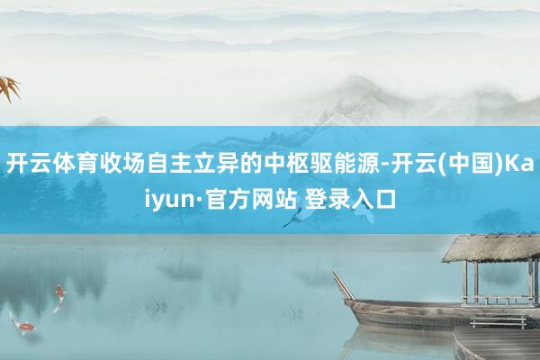 开云体育收场自主立异的中枢驱能源-开云(中国)Kaiyun·官方网站 登录入口