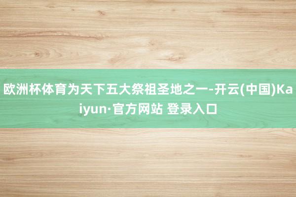 欧洲杯体育为天下五大祭祖圣地之一-开云(中国)Kaiyun·官方网站 登录入口