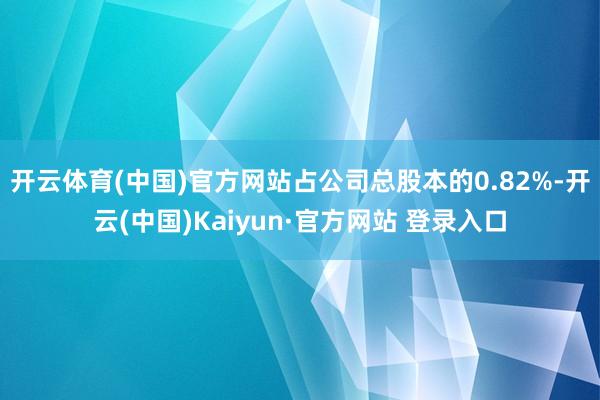 开云体育(中国)官方网站占公司总股本的0.82%-开云(中国)Kaiyun·官方网站 登录入口