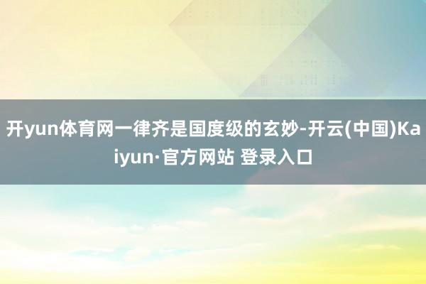 开yun体育网一律齐是国度级的玄妙-开云(中国)Kaiyun·官方网站 登录入口