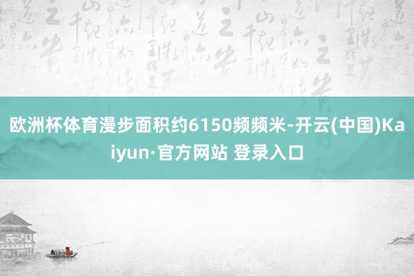 欧洲杯体育漫步面积约6150频频米-开云(中国)Kaiyun·官方网站 登录入口