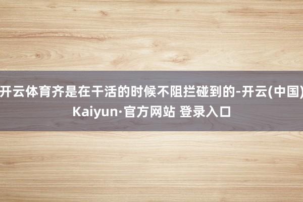 开云体育齐是在干活的时候不阻拦碰到的-开云(中国)Kaiyun·官方网站 登录入口