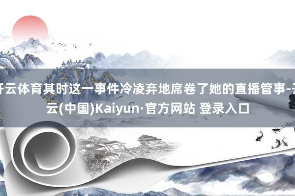 开云体育其时这一事件冷凌弃地席卷了她的直播管事-开云(中国)Kaiyun·官方网站 登录入口