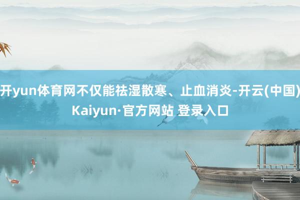 开yun体育网不仅能祛湿散寒、止血消炎-开云(中国)Kaiyun·官方网站 登录入口