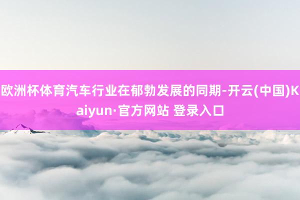 欧洲杯体育汽车行业在郁勃发展的同期-开云(中国)Kaiyun·官方网站 登录入口