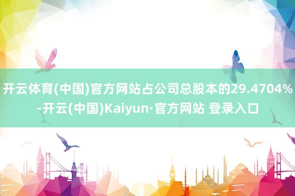 开云体育(中国)官方网站占公司总股本的29.4704%-开云(中国)Kaiyun·官方网站 登录入口