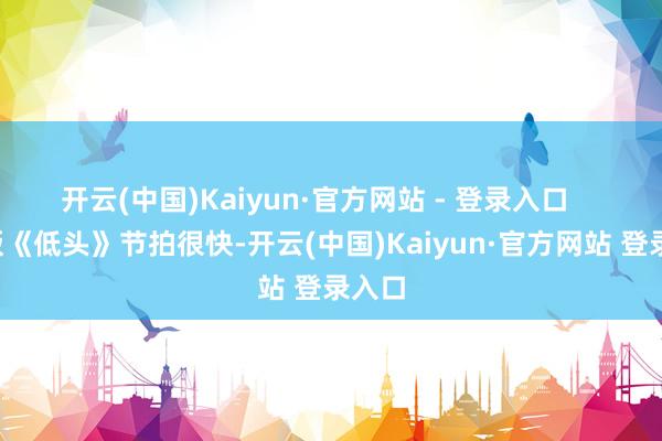 开云(中国)Kaiyun·官方网站 - 登录入口       剧版《低头》节拍很快-开云(中国)Kaiyun·官方网站 登录入口