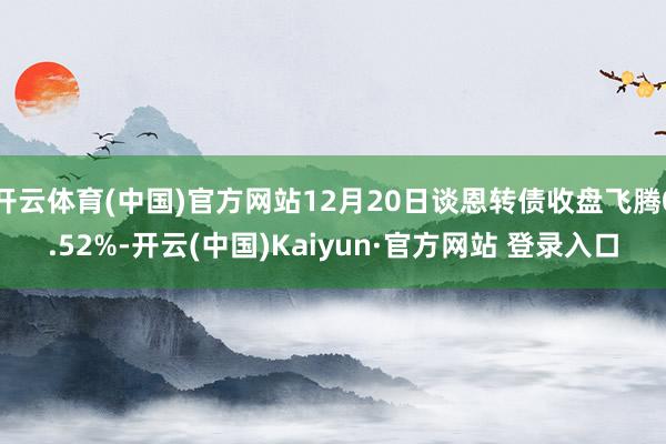 开云体育(中国)官方网站12月20日谈恩转债收盘飞腾0.52%-开云(中国)Kaiyun·官方网站 登录入口