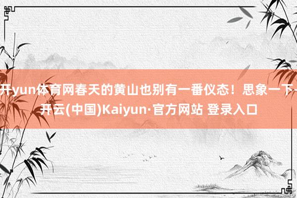 开yun体育网春天的黄山也别有一番仪态！思象一下-开云(中国)Kaiyun·官方网站 登录入口
