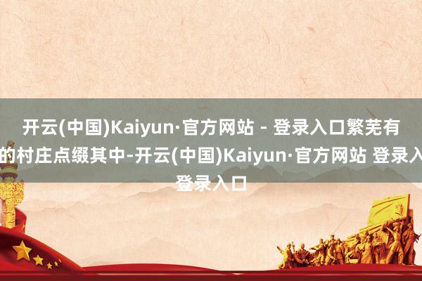 开云(中国)Kaiyun·官方网站 - 登录入口繁芜有致的村庄点缀其中-开云(中国)Kaiyun·官方网站 登录入口