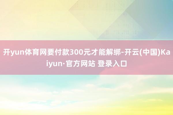 开yun体育网要付款300元才能解绑-开云(中国)Kaiyun·官方网站 登录入口