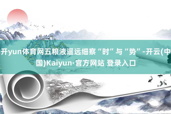 开yun体育网五粮液遥远细察“时”与“势”-开云(中国)Kaiyun·官方网站 登录入口