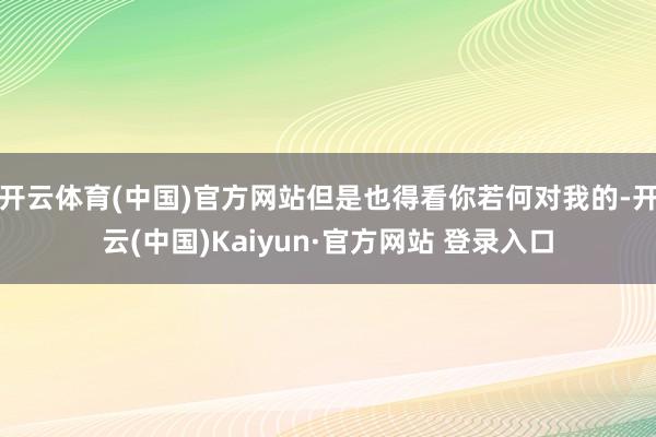 开云体育(中国)官方网站但是也得看你若何对我的-开云(中国)Kaiyun·官方网站 登录入口