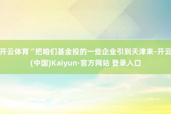 开云体育　　“把咱们基金投的一些企业引到天津来-开云(中国)Kaiyun·官方网站 登录入口