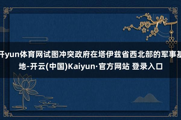 开yun体育网试图冲突政府在塔伊兹省西北部的军事基地-开云(中国)Kaiyun·官方网站 登录入口