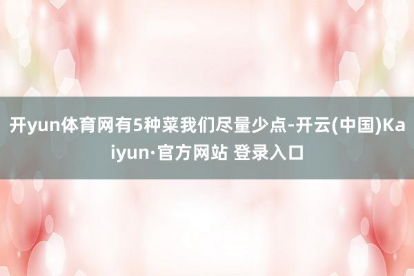 开yun体育网有5种菜我们尽量少点-开云(中国)Kaiyun·官方网站 登录入口