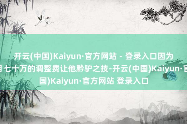 开云(中国)Kaiyun·官方网站 - 登录入口因为男儿赵婉儿一个月七十万的调整费让他黔驴之技-开云(中国)Kaiyun·官方网站 登录入口