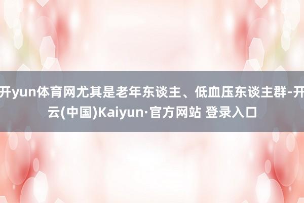 开yun体育网尤其是老年东谈主、低血压东谈主群-开云(中国)Kaiyun·官方网站 登录入口