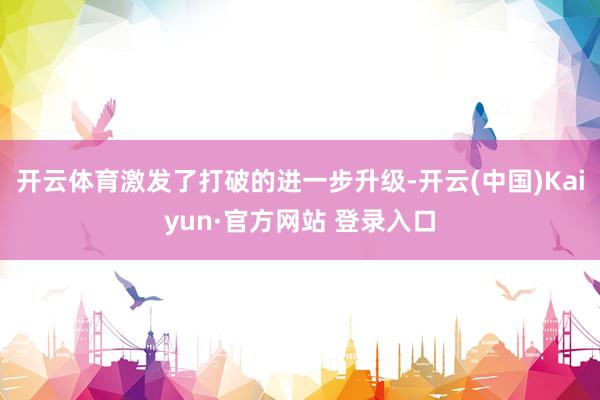 开云体育激发了打破的进一步升级-开云(中国)Kaiyun·官方网站 登录入口