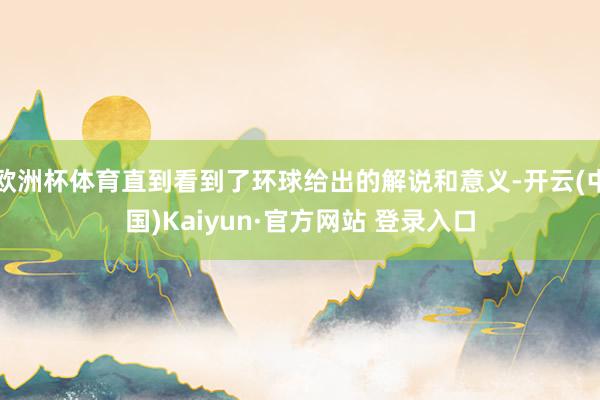 欧洲杯体育直到看到了环球给出的解说和意义-开云(中国)Kaiyun·官方网站 登录入口