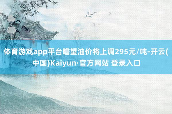 体育游戏app平台瞻望油价将上调295元/吨-开云(中国)Kaiyun·官方网站 登录入口