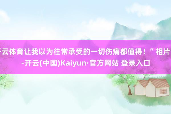 开云体育让我以为往常承受的一切伤痛都值得！”相片中-开云(中国)Kaiyun·官方网站 登录入口