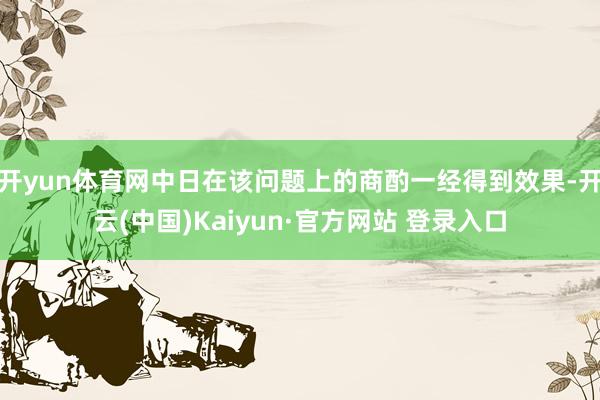 开yun体育网中日在该问题上的商酌一经得到效果-开云(中国)Kaiyun·官方网站 登录入口