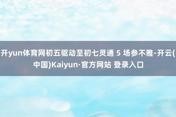 开yun体育网初五驱动至初七灵通 5 场参不雅-开云(中国)Kaiyun·官方网站 登录入口