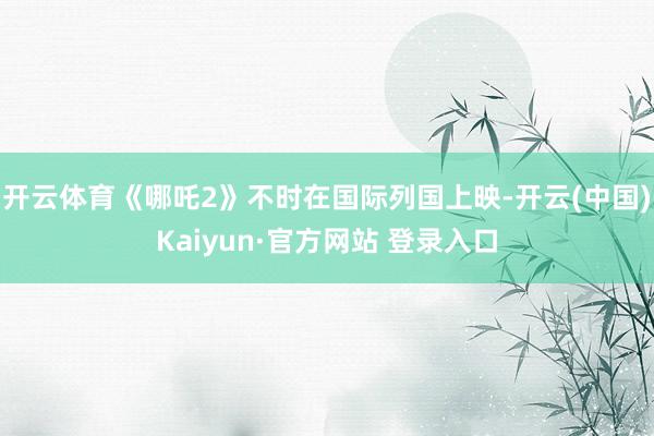 开云体育《哪吒2》不时在国际列国上映-开云(中国)Kaiyun·官方网站 登录入口