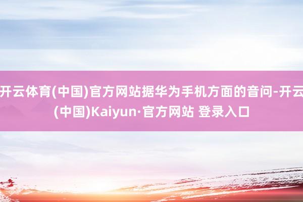 开云体育(中国)官方网站据华为手机方面的音问-开云(中国)Kaiyun·官方网站 登录入口