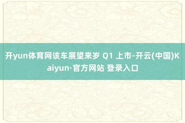 开yun体育网该车展望来岁 Q1 上市-开云(中国)Kaiyun·官方网站 登录入口