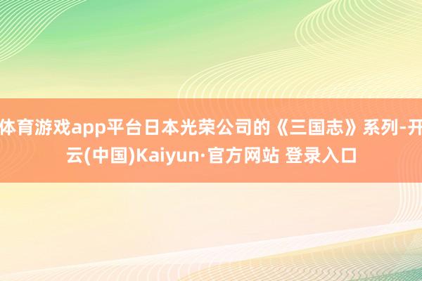 体育游戏app平台日本光荣公司的《三国志》系列-开云(中国)Kaiyun·官方网站 登录入口
