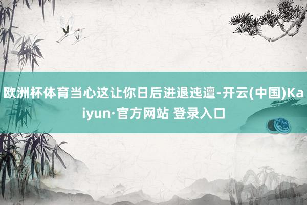 欧洲杯体育当心这让你日后进退迍邅-开云(中国)Kaiyun·官方网站 登录入口