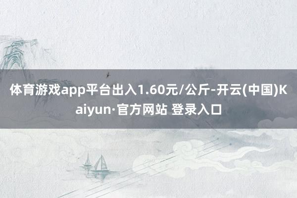 体育游戏app平台出入1.60元/公斤-开云(中国)Kaiyun·官方网站 登录入口