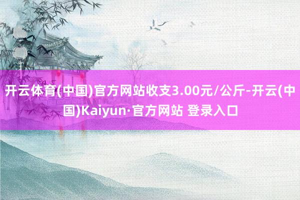 开云体育(中国)官方网站收支3.00元/公斤-开云(中国)Kaiyun·官方网站 登录入口