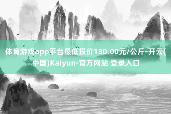 体育游戏app平台最低报价130.00元/公斤-开云(中国)Kaiyun·官方网站 登录入口
