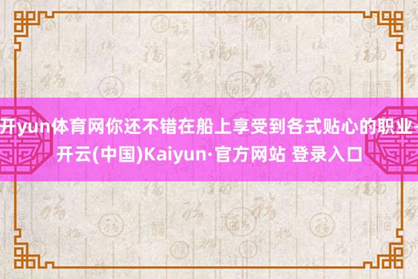 开yun体育网你还不错在船上享受到各式贴心的职业-开云(中国)Kaiyun·官方网站 登录入口