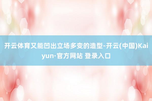 开云体育又能凹出立场多变的造型-开云(中国)Kaiyun·官方网站 登录入口