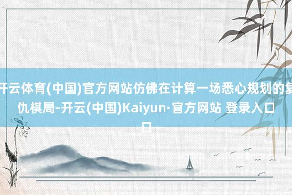 开云体育(中国)官方网站仿佛在计算一场悉心规划的复仇棋局-开云(中国)Kaiyun·官方网站 登录入口