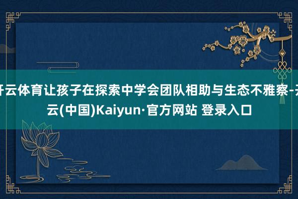 开云体育让孩子在探索中学会团队相助与生态不雅察-开云(中国)Kaiyun·官方网站 登录入口