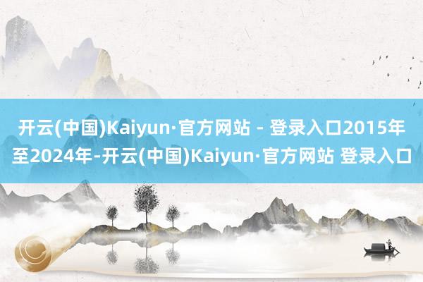 开云(中国)Kaiyun·官方网站 - 登录入口2015年至2024年-开云(中国)Kaiyun·官方网站 登录入口