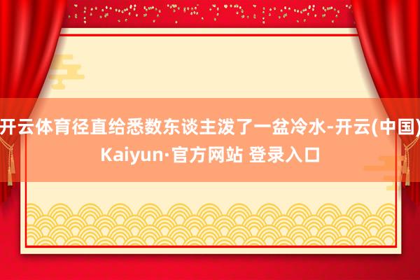 开云体育径直给悉数东谈主泼了一盆冷水-开云(中国)Kaiyun·官方网站 登录入口