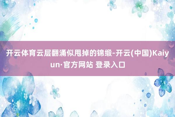 开云体育云层翻涌似甩掉的锦缎-开云(中国)Kaiyun·官方网站 登录入口