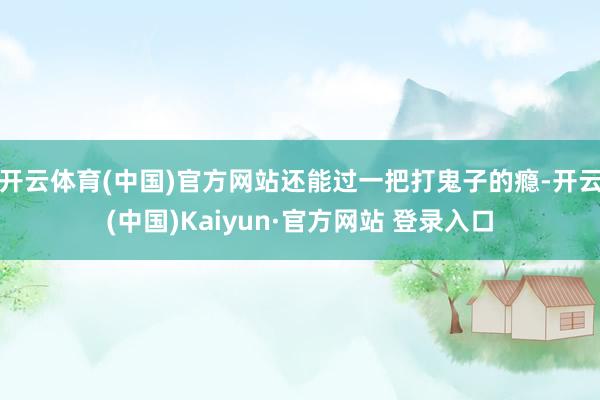 开云体育(中国)官方网站还能过一把打鬼子的瘾-开云(中国)Kaiyun·官方网站 登录入口