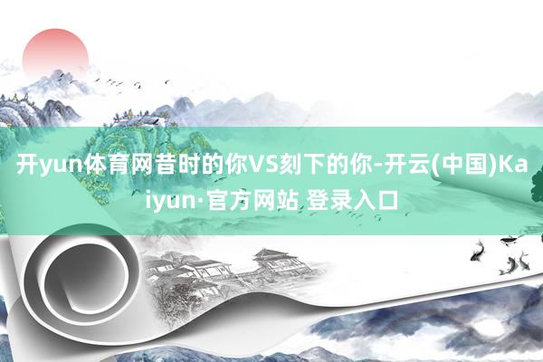 开yun体育网昔时的你VS刻下的你-开云(中国)Kaiyun·官方网站 登录入口