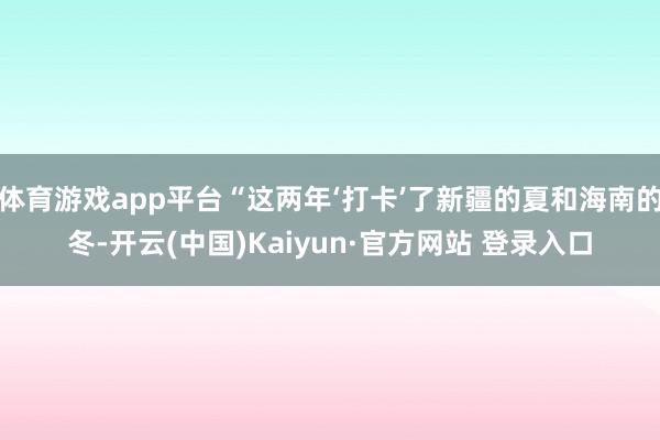 体育游戏app平台“这两年‘打卡’了新疆的夏和海南的冬-开云(中国)Kaiyun·官方网站 登录入口