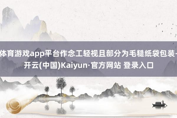 体育游戏app平台作念工轻视且部分为毛糙纸袋包装-开云(中国)Kaiyun·官方网站 登录入口